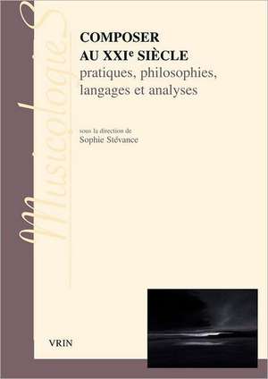 Composer Au Xxie Siecle: Pratiques, Philosophies Langages Et Analyses de Sophie Stevance