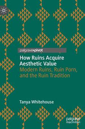 How Ruins Acquire Aesthetic Value: Modern Ruins, Ruin Porn, and the Ruin Tradition de Tanya Whitehouse