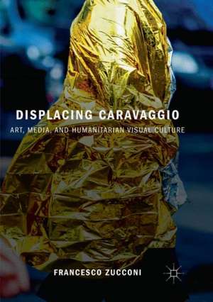 Displacing Caravaggio: Art, Media, and Humanitarian Visual Culture de Francesco Zucconi