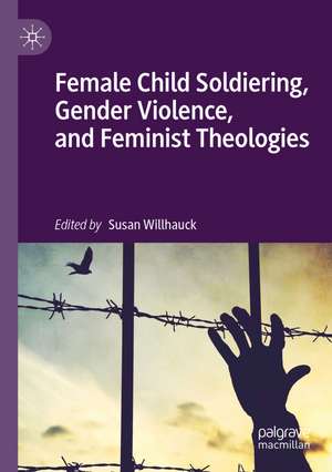 Female Child Soldiering, Gender Violence, and Feminist Theologies de Susan Willhauck