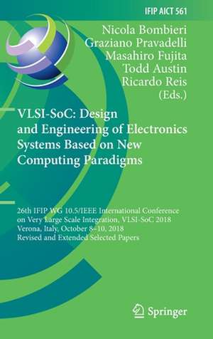 VLSI-SoC: Design and Engineering of Electronics Systems Based on New Computing Paradigms: 26th IFIP WG 10.5/IEEE International Conference on Very Large Scale Integration, VLSI-SoC 2018, Verona, Italy, October 8–10, 2018, Revised and Extended Selected Papers de Nicola Bombieri