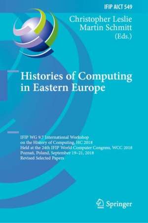 Histories of Computing in Eastern Europe: IFIP WG 9.7 International Workshop on the History of Computing, HC 2018, Held at the 24th IFIP World Computer Congress, WCC 2018, Poznań, Poland, September 19–21, 2018, Revised Selected Papers de Christopher Leslie