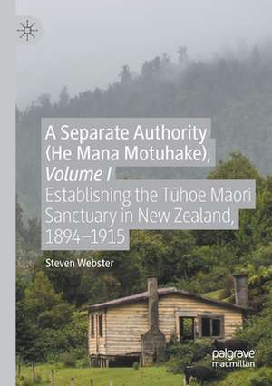 A Separate Authority (He Mana Motuhake), Volume I: Establishing the Tūhoe Māori Sanctuary in New Zealand, 1894–1915 de Steven Webster