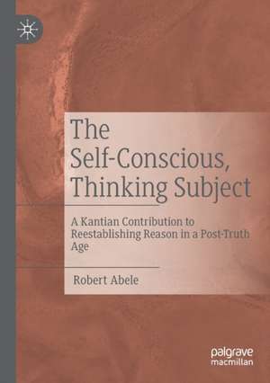 The Self-Conscious, Thinking Subject: A Kantian Contribution to Reestablishing Reason in a Post-Truth Age de Robert Abele