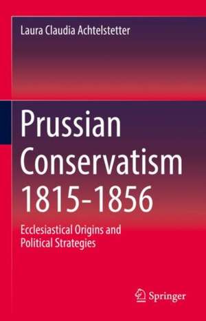 Prussian Conservatism 1815-1856: Ecclesiastical Origins and Political Strategies de Laura Claudia Achtelstetter