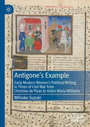 Antigone's Example: Early Modern Women's Political Writing in Times of Civil War from Christine de Pizan to Helen Maria Williams de Mihoko Suzuki