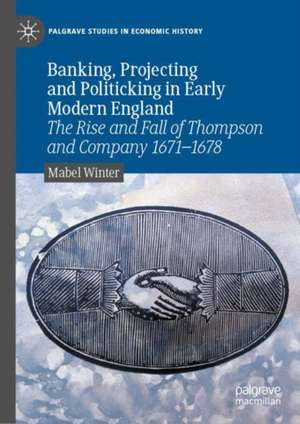 Banking, Projecting and Politicking in Early Modern England: The Rise and Fall of Thompson and Company 1671‒1678 de Mabel Winter