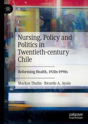 Nursing, Policy and Politics in Twentieth-century Chile: Reforming Health, 1920s-1990s de Markus Thulin