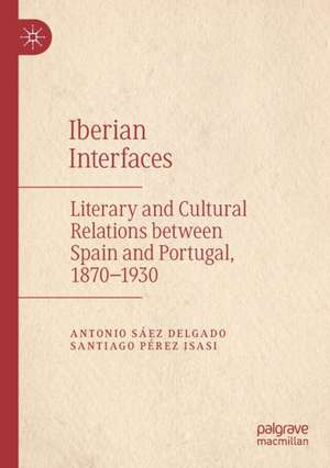 Iberian Interfaces: Literary and Cultural Relations between Spain and Portugal, 1870-1930 de Antonio Sáez Delgado