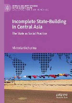 Incomplete State-Building in Central Asia: The State as Social Practice de Viktoria Akchurina