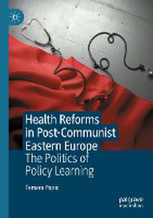 Health Reforms in Post-Communist Eastern Europe: The Politics of Policy Learning de Tamara Popic