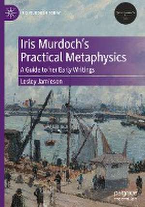 Iris Murdoch’s Practical Metaphysics: A Guide to her Early Writings de Lesley Jamieson