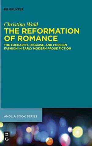 The Reformation of Romance: The Eucharist, Disguise, and Foreign Fashion in Early Modern Prose Fiction de Christina Wald