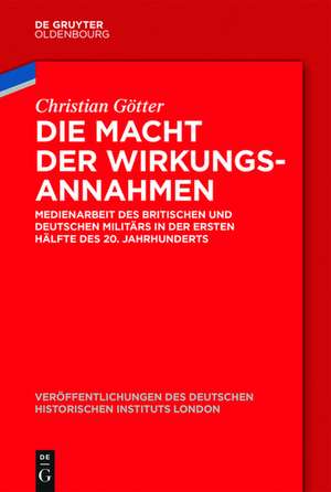 Die Macht der Wirkungsannahmen: Medienarbeit des britischen und deutschen Militärs in der ersten Hälfte des 20. Jahrhunderts de Christian Götter