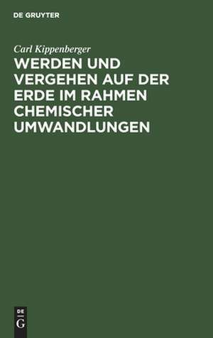 Werden und Vergehen auf der Erde im Rahmen chemischer Umwandlungen: für Studierende aller Fakultäten und gebildete Laien de Carl Kippenberger