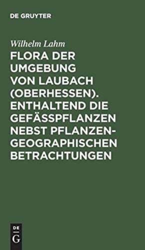 Flora der Umgebung von Laubach (Oberhessen). Enthaltend die Gefässpflanzen nebst pflanzengeographischen Betrachtungen de Wilhelm Lahm