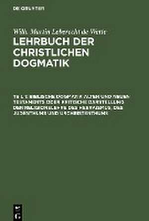 Biblische Dogmatik Alten und Neuen Testaments Oder kritische Darstellung der Religionslehre des Hebraismus, des Judenthums und Urchristenthums: zum Gebrauch akademischer Vorlesungen, aus: Lehrbuch der christlichen Dogmatik : in ihrer historischen Entwickelung dargestellt, Theil 1 de Wilhelm Martin Leberecht Wette