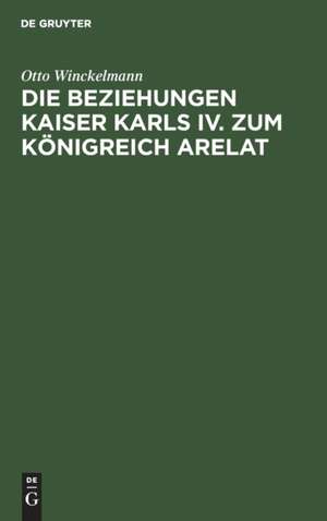 Die Beziehungen Kaiser Karls IV. zum Königreich Arelat: ein Beitrag zur Reichsgeschichte des 14. Jahrhunderts de Otto Winckelmann