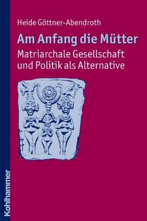 Am Anfang Die Mutter - Matriarchale Gesellschaft Und Politik ALS Alternative: Ausgewahlte Beitrage Zur Modernen Matriarchatsforschung de Heide Göttner-Abendroth