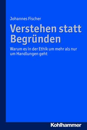 Verstehen Statt Begrunden: Warum Es in Der Ethik Um Mehr ALS Nur Um Handlungen Geht de Johannes Fischer