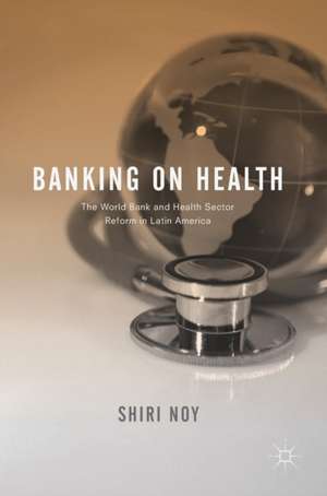 Banking on Health: The World Bank and Health Sector Reform in Latin America de Shiri Noy