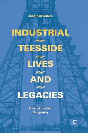 Industrial Teesside, Lives and Legacies: A post-industrial geography de Jonathan Warren