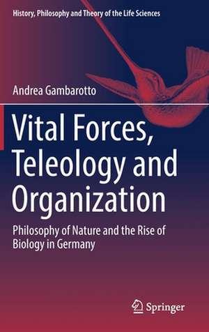 Vital Forces, Teleology and Organization: Philosophy of Nature and the Rise of Biology in Germany de Andrea Gambarotto