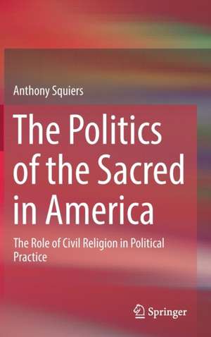 The Politics of the Sacred in America: The Role of Civil Religion in Political Practice de Anthony Squiers