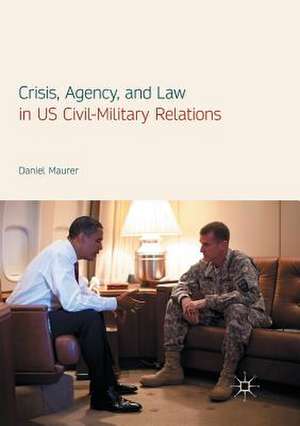 Crisis, Agency, and Law in US Civil-Military Relations de Daniel Maurer