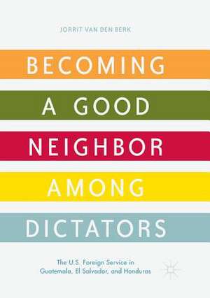 Becoming a Good Neighbor among Dictators: The U.S. Foreign Service in Guatemala, El Salvador, and Honduras de Jorrit van den Berk