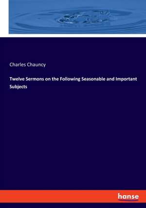 Twelve Sermons on the Following Seasonable and Important Subjects de Charles Chauncy