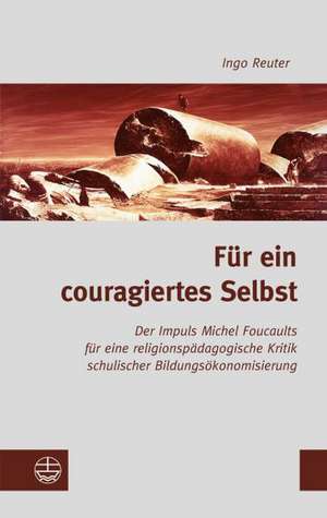 Fur Ein Couragiertes Selbst: Michel Foucaults Impuls Fur Eine Religionspadagogische Kritik Schulischer Bildungsokonomisierung de Ingo Reuter