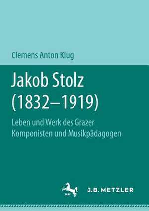 Jakob Stolz (1832-1919): Leben und Werk des Grazer Komponisten und Musikpädagogen de Clemens Anton Klug