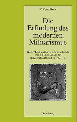 Die Erfindung des modernen Militarismus: Krieg, Militär und bürgerliche Gesellschaft im politischen Denken der Französischen Revolution 1789-1799 de Wolfgang Kruse