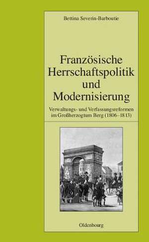 Französische Herrschaftspolitik und Modernisierung: Verwaltungs- und Verfassungsreformen im Großherzogtum Berg (1806-1813) de Bettina Severin-Barboutie