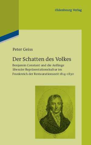 Der Schatten des Volkes: Benjamin Constant und die Anfänge liberaler Repräsentationskultur im Frankreich der Restaurationszeit 1814-1830 de Peter Geiss