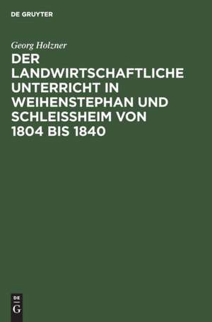 Der landwirtschaftliche Unterricht in Weihenstephan und Schleißheim von 1804 bis 1840 de Georg Holzner