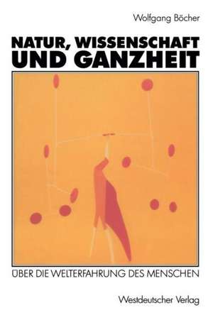 Natur, Wissenschaft und Ganzheit: Über die Welterfahrung des Menschen de Wolfgang Böcher