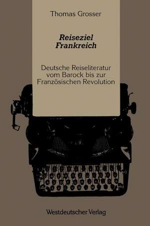 Reiseziel Frankreich: Deutsche Reiseliteratur vom Barock bis zur Französischen Revolution de Thomas Grosser