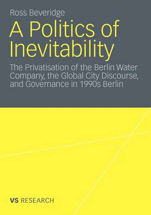 A Politics of Inevitability: The Privatisation of the Berlin Water Company, the Global City Discourse and Governance in 1990s Berlin de Ross Beveridge