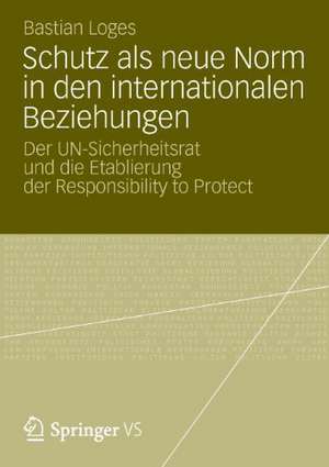 Schutz als neue Norm in den internationalen Beziehungen: Der UN-Sicherheitsrat und die Etablierung der Responsibility to Protect de Bastian Loges