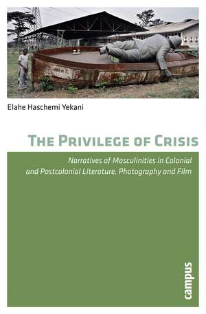 The Privilege of Crisis: Narratives of Masculinities in Colonial and Postcolonial Literature, Photography, and Film de Elahe Haschemi Yekani