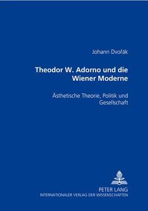 Theodor W. Adorno Und Die Wiener Moderne: Aesthetische Theorie, Politik Und Gesellschaft de Johann Dvorák