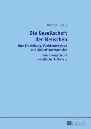 Die Gesellschaft Der Menschen: Ihre Entstehung, Funktionsweisen Und Zukunftsperspektive. Eine Energetische Gesellschaftstheorie de Dietrich Droste