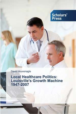 Local Healthcare Politics: Louisville's Growth Machine 1947-2007 de David Houvenagle