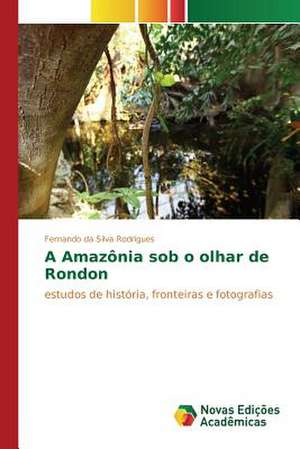 A Amazonia Sob O Olhar de Rondon: Praticas E Discursos de Fernando da Silva Rodrigues