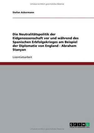 Die Neutralitätspolitik der Eidgenossenschaft vor und während des Spanischen Erbfolgekrieges am Beispiel der Diplomatie von England - Abraham Stanyan de Stefan Ackermann