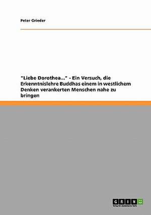 "Liebe Dorothea..." - Ein Versuch, die Erkenntnislehre Buddhas einem in westlichem Denken verankerten Menschen nahe zu bringen de Peter Grieder