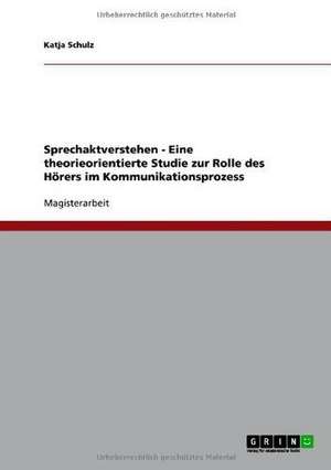 Sprechaktverstehen - Eine theorieorientierte Studie zur Rolle des Hörers im Kommunikationsprozess de Katja Schulz