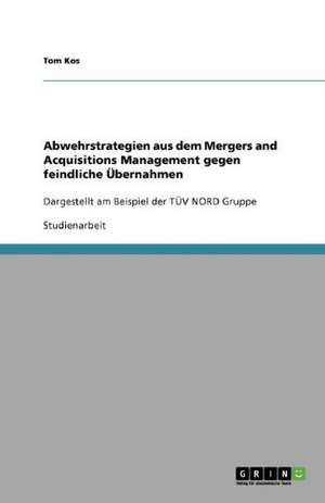 Abwehrstrategien aus dem Mergers and Acquisitions Management gegen feindliche Übernahmen de Tom Kos